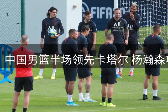 中国男篮半场领先卡塔尔 杨瀚森攻防俱佳引领6将爆发