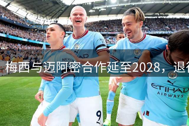 梅西与迈阿密合作延至2028，退役后或转任管理职位