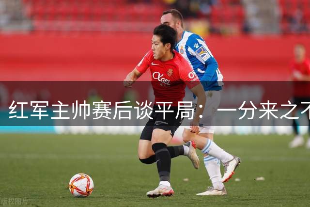 红军主帅赛后谈平局：一分来之不易，球队表现可圈可点